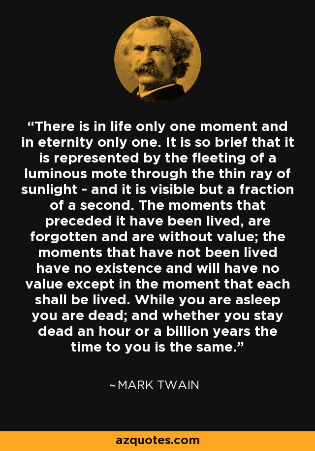 There is in life only one moment and in eternity only one. It is so brief that it is represented by the fleeting of a luminous mote through the thin ray of sunlight - and it is visible but a fraction of a second. The moments that preceded it have been lived, are forgotten and are without value; the moments that have not been lived have no existence and will have no value except in the moment that each shall be lived. While you are asleep you are dead; and whether you stay dead an hour or a billion years the time to you is the same. - Mark Twain