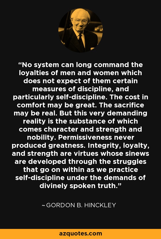 No system can long command the loyalties of men and women which does not expect of them certain measures of discipline, and particularly self-discipline. The cost in comfort may be great. The sacrifice may be real. But this very demanding reality is the substance of which comes character and strength and nobility. Permissiveness never produced greatness. Integrity, loyalty, and strength are virtues whose sinews are developed through the struggles that go on within as we practice self-discipline under the demands of divinely spoken truth. - Gordon B. Hinckley