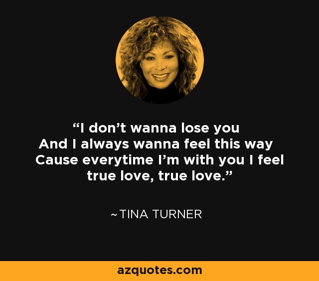 I don't wanna lose you And I always wanna feel this way Cause everytime I'm with you I feel true love, true love. - Tina Turner