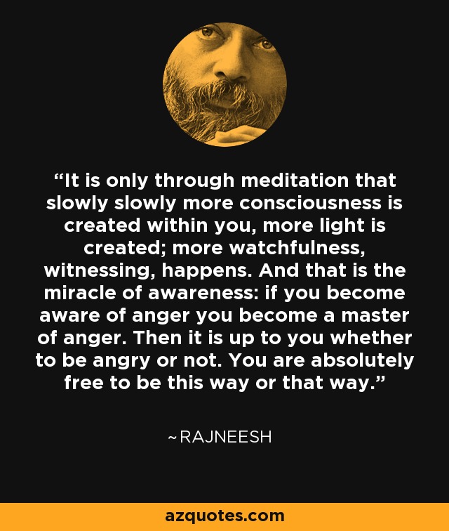 It is only through meditation that slowly slowly more consciousness is created within you, more light is created; more watchfulness, witnessing, happens. And that is the miracle of awareness: if you become aware of anger you become a master of anger. Then it is up to you whether to be angry or not. You are absolutely free to be this way or that way. - Rajneesh