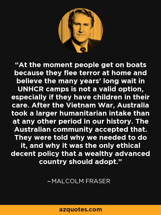 At the moment people get on boats because they flee terror at home and believe the many years' long wait in UNHCR camps is not a valid option, especially if they have children in their care. After the Vietnam War, Australia took a larger humanitarian intake than at any other period in our history. The Australian community accepted that. They were told why we needed to do it, and why it was the only ethical decent policy that a wealthy advanced country should adopt. - Malcolm Fraser