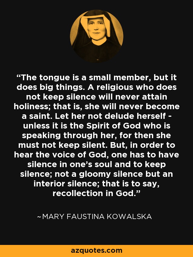 The tongue is a small member, but it does big things. A religious who does not keep silence will never attain holiness; that is, she will never become a saint. Let her not delude herself - unless it is the Spirit of God who is speaking through her, for then she must not keep silent. But, in order to hear the voice of God, one has to have silence in one's soul and to keep silence; not a gloomy silence but an interior silence; that is to say, recollection in God. - Mary Faustina Kowalska