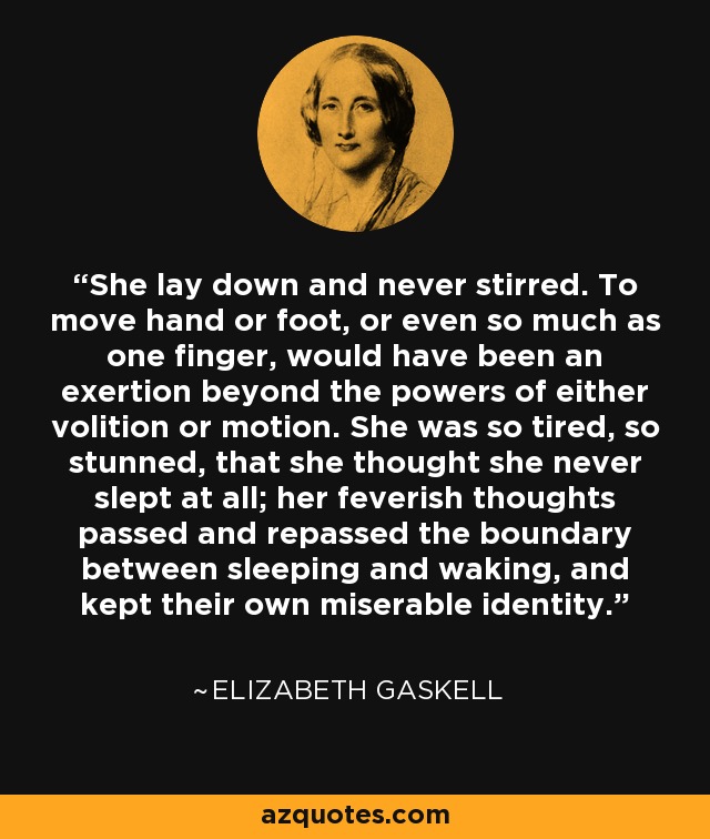 She lay down and never stirred. To move hand or foot, or even so much as one finger, would have been an exertion beyond the powers of either volition or motion. She was so tired, so stunned, that she thought she never slept at all; her feverish thoughts passed and repassed the boundary between sleeping and waking, and kept their own miserable identity. - Elizabeth Gaskell