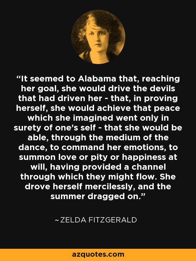 It seemed to Alabama that, reaching her goal, she would drive the devils that had driven her - that, in proving herself, she would achieve that peace which she imagined went only in surety of one’s self - that she would be able, through the medium of the dance, to command her emotions, to summon love or pity or happiness at will, having provided a channel through which they might flow. She drove herself mercilessly, and the summer dragged on. - Zelda Fitzgerald