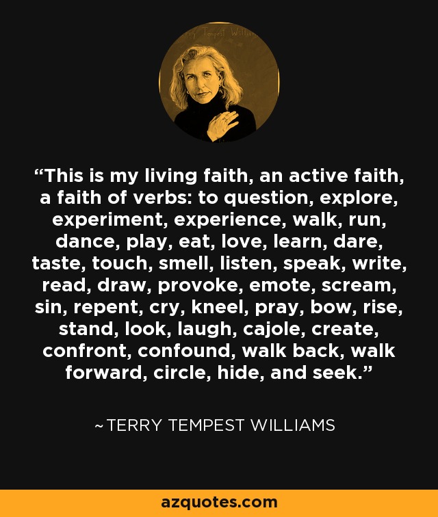 This is my living faith, an active faith, a faith of verbs: to question, explore, experiment, experience, walk, run, dance, play, eat, love, learn, dare, taste, touch, smell, listen, speak, write, read, draw, provoke, emote, scream, sin, repent, cry, kneel, pray, bow, rise, stand, look, laugh, cajole, create, confront, confound, walk back, walk forward, circle, hide, and seek. - Terry Tempest Williams