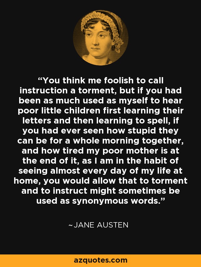 You think me foolish to call instruction a torment, but if you had been as much used as myself to hear poor little children first learning their letters and then learning to spell, if you had ever seen how stupid they can be for a whole morning together, and how tired my poor mother is at the end of it, as I am in the habit of seeing almost every day of my life at home, you would allow that to torment and to instruct might sometimes be used as synonymous words. - Jane Austen