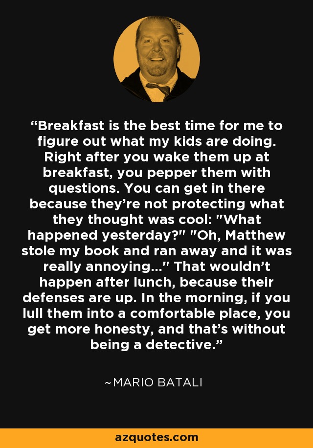 Breakfast is the best time for me to figure out what my kids are doing. Right after you wake them up at breakfast, you pepper them with questions. You can get in there because they're not protecting what they thought was cool: 