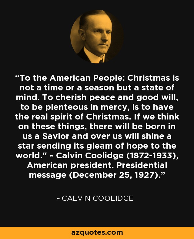 To the American People: Christmas is not a time or a season but a state of mind. To cherish peace and good will, to be plenteous in mercy, is to have the real spirit of Christmas. If we think on these things, there will be born in us a Savior and over us will shine a star sending its gleam of hope to the world.