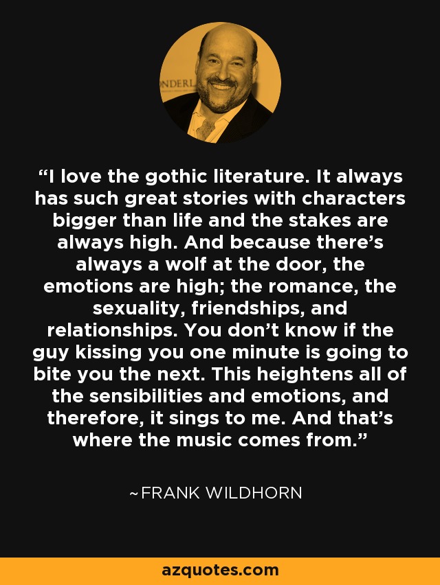 I love the gothic literature. It always has such great stories with characters bigger than life and the stakes are always high. And because there's always a wolf at the door, the emotions are high; the romance, the sexuality, friendships, and relationships. You don't know if the guy kissing you one minute is going to bite you the next. This heightens all of the sensibilities and emotions, and therefore, it sings to me. And that's where the music comes from. - Frank Wildhorn