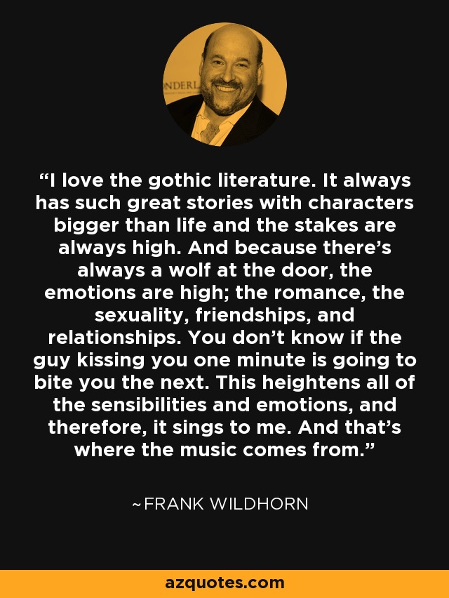 I love the gothic literature. It always has such great stories with characters bigger than life and the stakes are always high. And because there's always a wolf at the door, the emotions are high; the romance, the sexuality, friendships, and relationships. You don't know if the guy kissing you one minute is going to bite you the next. This heightens all of the sensibilities and emotions, and therefore, it sings to me. And that's where the music comes from. - Frank Wildhorn