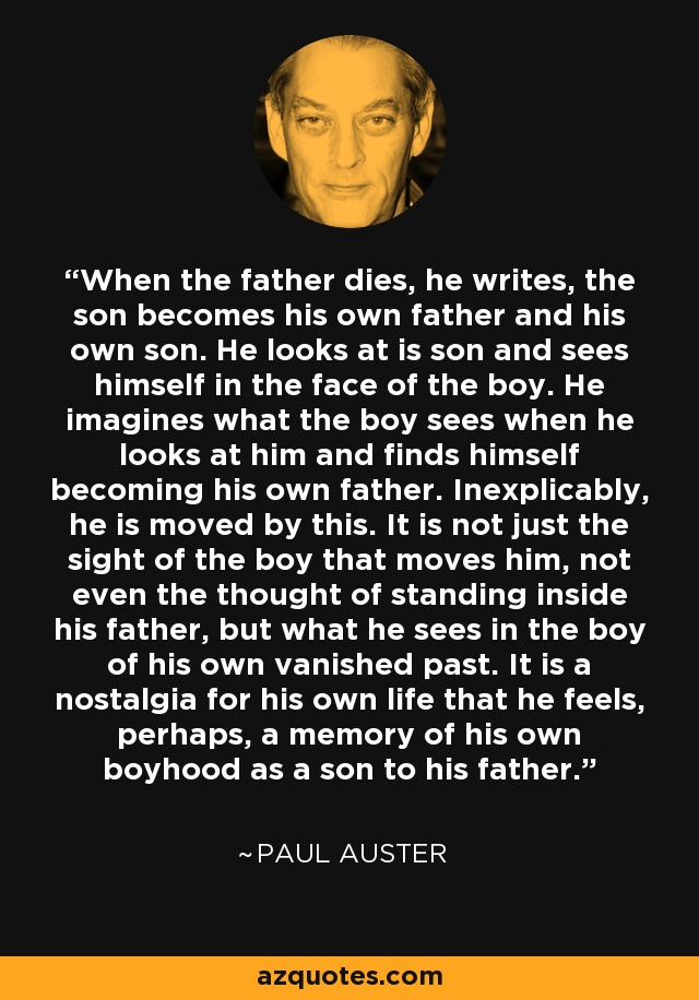 When the father dies, he writes, the son becomes his own father and his own son. He looks at is son and sees himself in the face of the boy. He imagines what the boy sees when he looks at him and finds himself becoming his own father. Inexplicably, he is moved by this. It is not just the sight of the boy that moves him, not even the thought of standing inside his father, but what he sees in the boy of his own vanished past. It is a nostalgia for his own life that he feels, perhaps, a memory of his own boyhood as a son to his father. - Paul Auster