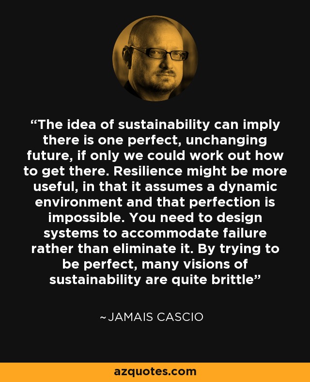 The idea of sustainability can imply there is one perfect, unchanging future, if only we could work out how to get there. Resilience might be more useful, in that it assumes a dynamic environment and that perfection is impossible. You need to design systems to accommodate failure rather than eliminate it. By trying to be perfect, many visions of sustainability are quite brittle - Jamais Cascio
