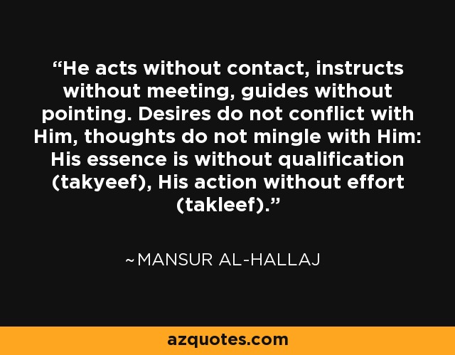 He acts without contact, instructs without meeting, guides without pointing. Desires do not conflict with Him, thoughts do not mingle with Him: His essence is without qualification (takyeef), His action without effort (takleef). - Mansur Al-Hallaj