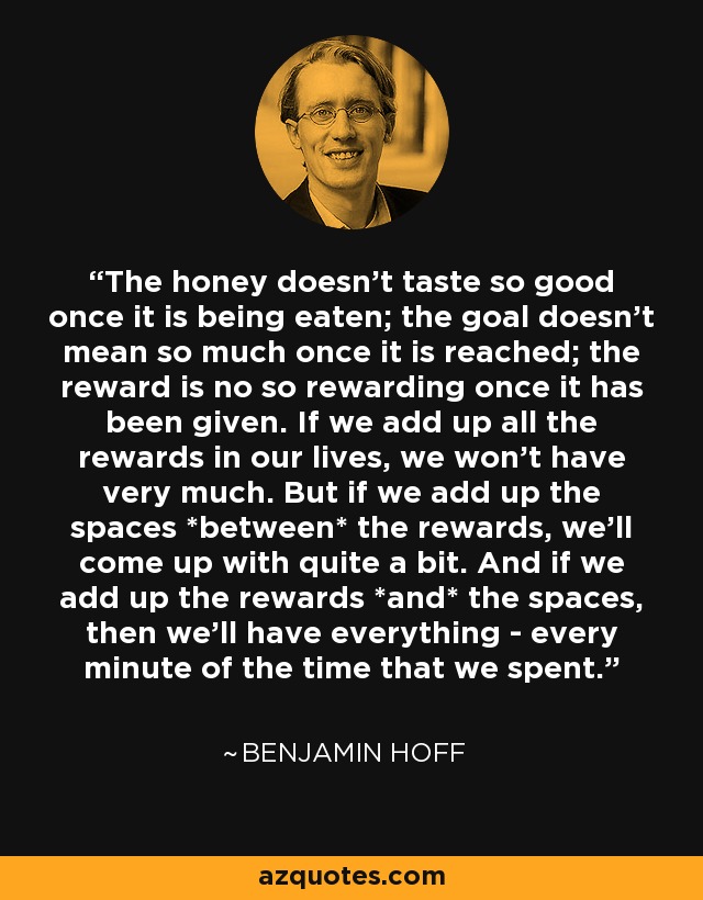 The honey doesn't taste so good once it is being eaten; the goal doesn't mean so much once it is reached; the reward is no so rewarding once it has been given. If we add up all the rewards in our lives, we won't have very much. But if we add up the spaces *between* the rewards, we'll come up with quite a bit. And if we add up the rewards *and* the spaces, then we'll have everything - every minute of the time that we spent. - Benjamin Hoff