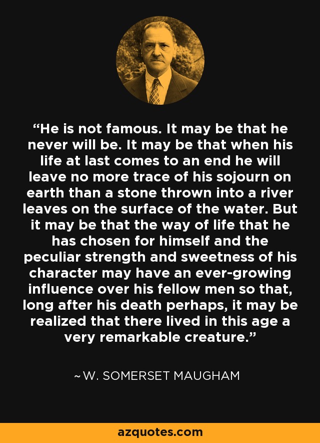 He is not famous. It may be that he never will be. It may be that when his life at last comes to an end he will leave no more trace of his sojourn on earth than a stone thrown into a river leaves on the surface of the water. But it may be that the way of life that he has chosen for himself and the peculiar strength and sweetness of his character may have an ever-growing influence over his fellow men so that, long after his death perhaps, it may be realized that there lived in this age a very remarkable creature. - W. Somerset Maugham