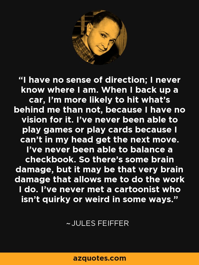 I have no sense of direction; I never know where I am. When I back up a car, I'm more likely to hit what's behind me than not, because I have no vision for it. I've never been able to play games or play cards because I can't in my head get the next move. I've never been able to balance a checkbook. So there's some brain damage, but it may be that very brain damage that allows me to do the work I do. I've never met a cartoonist who isn't quirky or weird in some ways. - Jules Feiffer