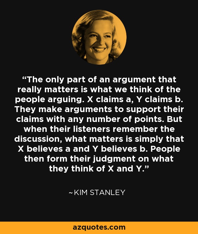 The only part of an argument that really matters is what we think of the people arguing. X claims a, Y claims b. They make arguments to support their claims with any number of points. But when their listeners remember the discussion, what matters is simply that X believes a and Y believes b. People then form their judgment on what they think of X and Y. - Kim Stanley