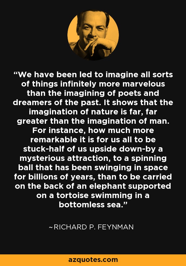 We have been led to imagine all sorts of things infinitely more marvelous than the imagining of poets and dreamers of the past. It shows that the imagination of nature is far, far greater than the imagination of man. For instance, how much more remarkable it is for us all to be stuck-half of us upside down-by a mysterious attraction, to a spinning ball that has been swinging in space for billions of years, than to be carried on the back of an elephant supported on a tortoise swimming in a bottomless sea. - Richard P. Feynman