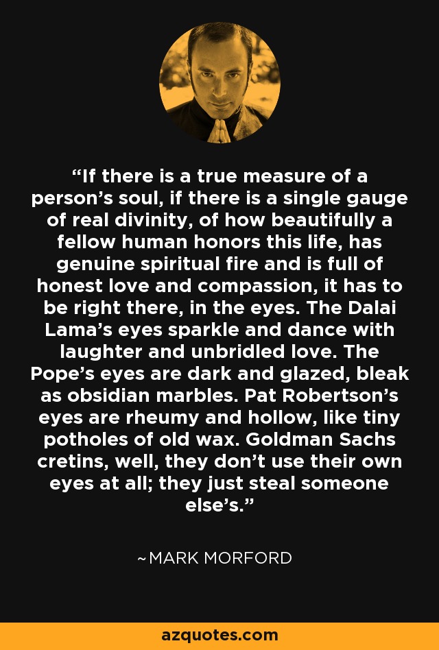 If there is a true measure of a person's soul, if there is a single gauge of real divinity, of how beautifully a fellow human honors this life, has genuine spiritual fire and is full of honest love and compassion, it has to be right there, in the eyes. The Dalai Lama's eyes sparkle and dance with laughter and unbridled love. The Pope's eyes are dark and glazed, bleak as obsidian marbles. Pat Robertson's eyes are rheumy and hollow, like tiny potholes of old wax. Goldman Sachs cretins, well, they don't use their own eyes at all; they just steal someone else's. - Mark Morford