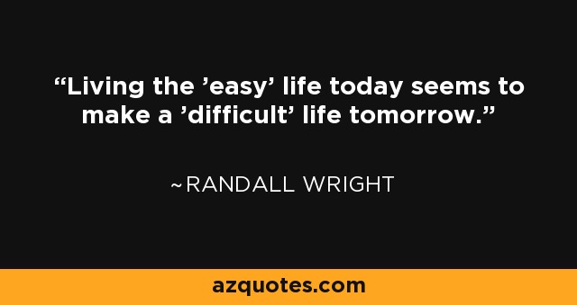 Living the 'easy' life today seems to make a 'difficult' life tomorrow. - Randall Wright