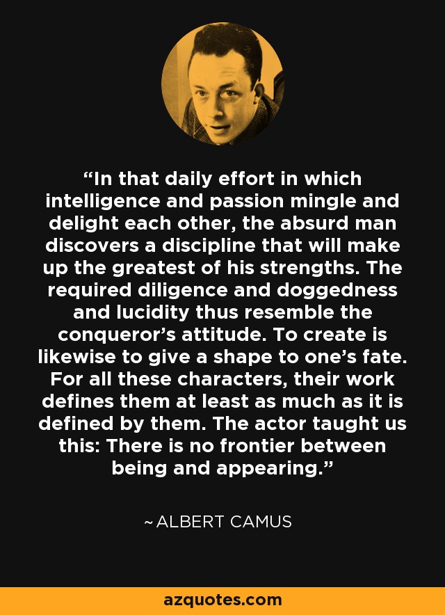 In that daily effort in which intelligence and passion mingle and delight each other, the absurd man discovers a discipline that will make up the greatest of his strengths. The required diligence and doggedness and lucidity thus resemble the conqueror's attitude. To create is likewise to give a shape to one's fate. For all these characters, their work defines them at least as much as it is defined by them. The actor taught us this: There is no frontier between being and appearing. - Albert Camus