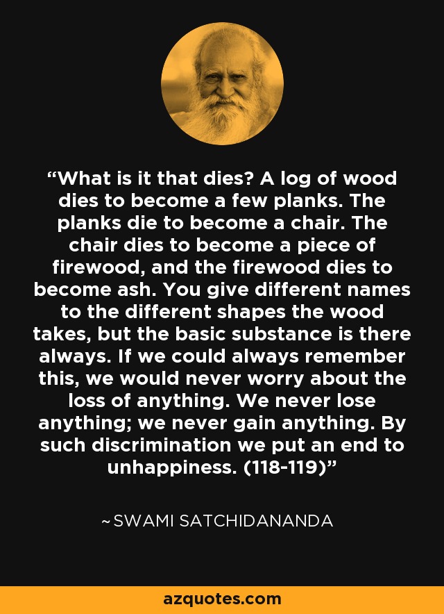 What is it that dies? A log of wood dies to become a few planks. The planks die to become a chair. The chair dies to become a piece of firewood, and the firewood dies to become ash. You give different names to the different shapes the wood takes, but the basic substance is there always. If we could always remember this, we would never worry about the loss of anything. We never lose anything; we never gain anything. By such discrimination we put an end to unhappiness. (118-119) - Swami Satchidananda