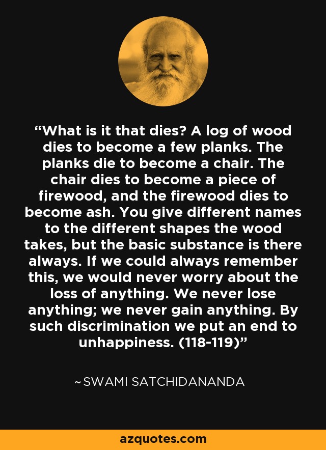 What is it that dies? A log of wood dies to become a few planks. The planks die to become a chair. The chair dies to become a piece of firewood, and the firewood dies to become ash. You give different names to the different shapes the wood takes, but the basic substance is there always. If we could always remember this, we would never worry about the loss of anything. We never lose anything; we never gain anything. By such discrimination we put an end to unhappiness. (118-119) - Swami Satchidananda