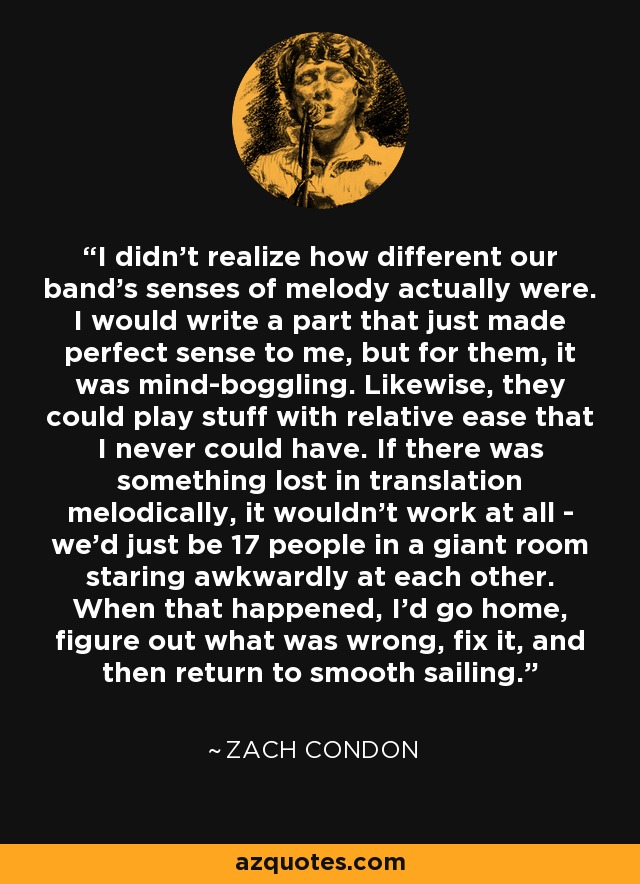 I didn't realize how different our band's senses of melody actually were. I would write a part that just made perfect sense to me, but for them, it was mind-boggling. Likewise, they could play stuff with relative ease that I never could have. If there was something lost in translation melodically, it wouldn't work at all - we'd just be 17 people in a giant room staring awkwardly at each other. When that happened, I'd go home, figure out what was wrong, fix it, and then return to smooth sailing. - Zach Condon