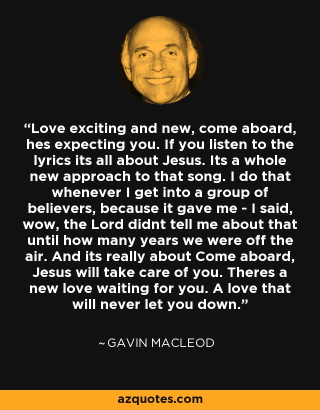 Love exciting and new, come aboard, hes expecting you. If you listen to the lyrics its all about Jesus. Its a whole new approach to that song. I do that whenever I get into a group of believers, because it gave me - I said, wow, the Lord didnt tell me about that until how many years we were off the air. And its really about Come aboard, Jesus will take care of you. Theres a new love waiting for you. A love that will never let you down. - Gavin MacLeod