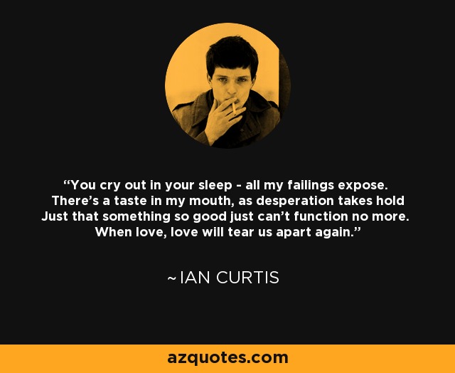You cry out in your sleep - all my failings expose. There's a taste in my mouth, as desperation takes hold Just that something so good just can't function no more. When love, love will tear us apart again. - Ian Curtis