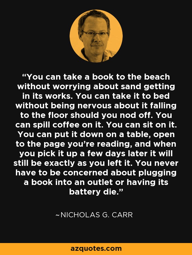 You can take a book to the beach without worrying about sand getting in its works. You can take it to bed without being nervous about it falling to the floor should you nod off. You can spill coffee on it. You can sit on it. You can put it down on a table, open to the page you're reading, and when you pick it up a few days later it will still be exactly as you left it. You never have to be concerned about plugging a book into an outlet or having its battery die. - Nicholas G. Carr