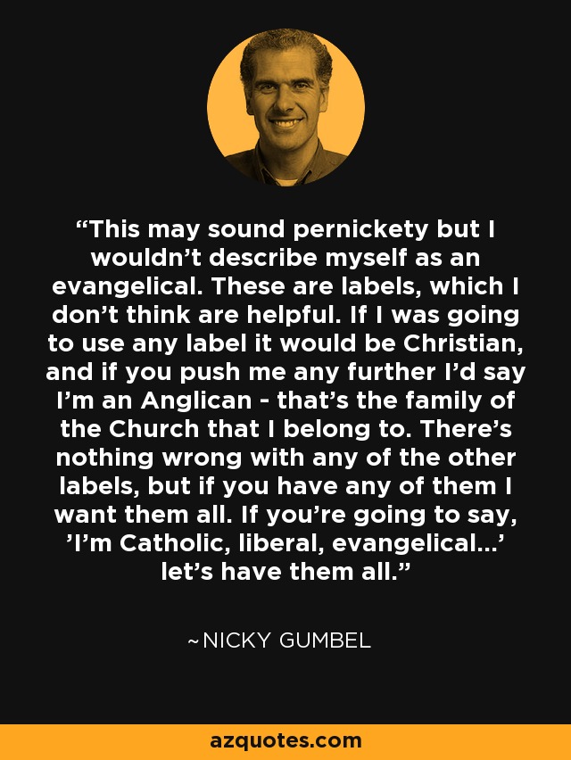 This may sound pernickety but I wouldn't describe myself as an evangelical. These are labels, which I don't think are helpful. If I was going to use any label it would be Christian, and if you push me any further I'd say I'm an Anglican - that's the family of the Church that I belong to. There's nothing wrong with any of the other labels, but if you have any of them I want them all. If you're going to say, 'I'm Catholic, liberal, evangelical...' let's have them all. - Nicky Gumbel