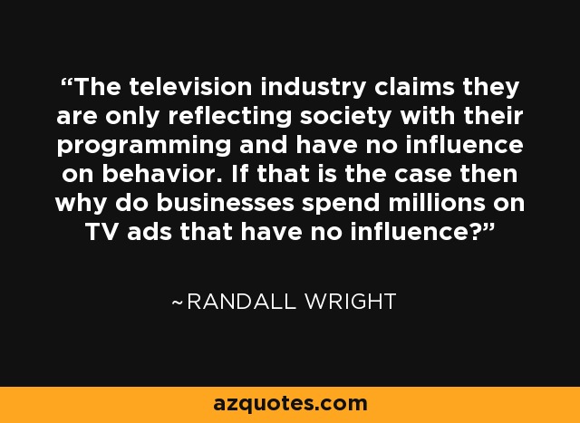 The television industry claims they are only reflecting society with their programming and have no influence on behavior. If that is the case then why do businesses spend millions on TV ads that have no influence? - Randall Wright