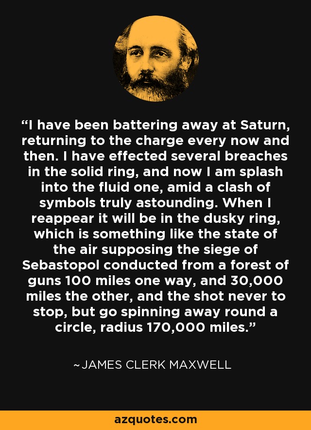I have been battering away at Saturn, returning to the charge every now and then. I have effected several breaches in the solid ring, and now I am splash into the fluid one, amid a clash of symbols truly astounding. When I reappear it will be in the dusky ring, which is something like the state of the air supposing the siege of Sebastopol conducted from a forest of guns 100 miles one way, and 30,000 miles the other, and the shot never to stop, but go spinning away round a circle, radius 170,000 miles. - James Clerk Maxwell