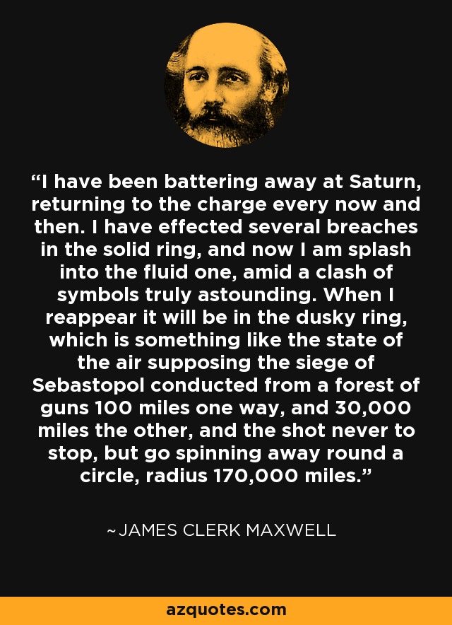 I have been battering away at Saturn, returning to the charge every now and then. I have effected several breaches in the solid ring, and now I am splash into the fluid one, amid a clash of symbols truly astounding. When I reappear it will be in the dusky ring, which is something like the state of the air supposing the siege of Sebastopol conducted from a forest of guns 100 miles one way, and 30,000 miles the other, and the shot never to stop, but go spinning away round a circle, radius 170,000 miles. - James Clerk Maxwell