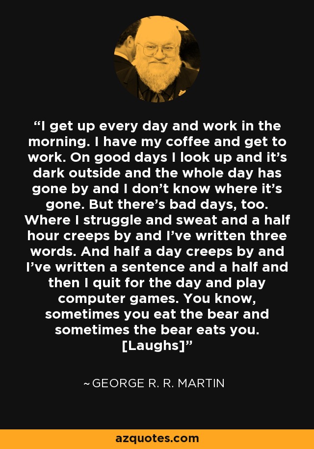 I get up every day and work in the morning. I have my coffee and get to work. On good days I look up and it's dark outside and the whole day has gone by and I don't know where it's gone. But there's bad days, too. Where I struggle and sweat and a half hour creeps by and I've written three words. And half a day creeps by and I've written a sentence and a half and then I quit for the day and play computer games. You know, sometimes you eat the bear and sometimes the bear eats you. [Laughs] - George R. R. Martin