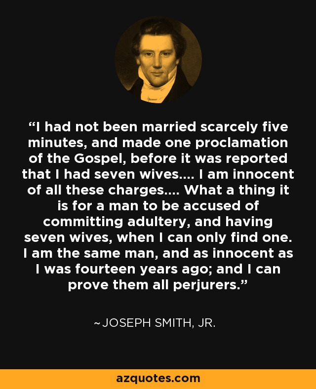 I had not been married scarcely five minutes, and made one proclamation of the Gospel, before it was reported that I had seven wives.... I am innocent of all these charges.... What a thing it is for a man to be accused of committing adultery, and having seven wives, when I can only find one. I am the same man, and as innocent as I was fourteen years ago; and I can prove them all perjurers. - Joseph Smith, Jr.