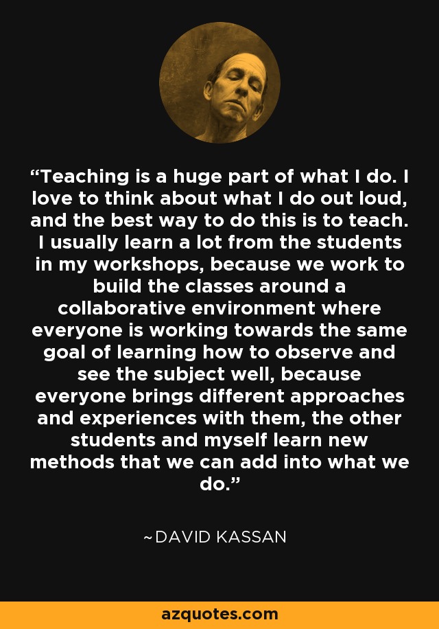 Teaching is a huge part of what I do. I love to think about what I do out loud, and the best way to do this is to teach. I usually learn a lot from the students in my workshops, because we work to build the classes around a collaborative environment where everyone is working towards the same goal of learning how to observe and see the subject well, because everyone brings different approaches and experiences with them, the other students and myself learn new methods that we can add into what we do. - David Kassan