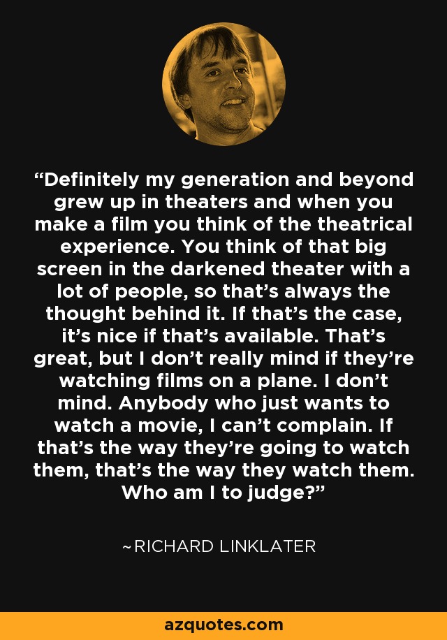 Definitely my generation and beyond grew up in theaters and when you make a film you think of the theatrical experience. You think of that big screen in the darkened theater with a lot of people, so that's always the thought behind it. If that's the case, it's nice if that's available. That's great, but I don't really mind if they're watching films on a plane. I don't mind. Anybody who just wants to watch a movie, I can't complain. If that's the way they're going to watch them, that's the way they watch them. Who am I to judge? - Richard Linklater