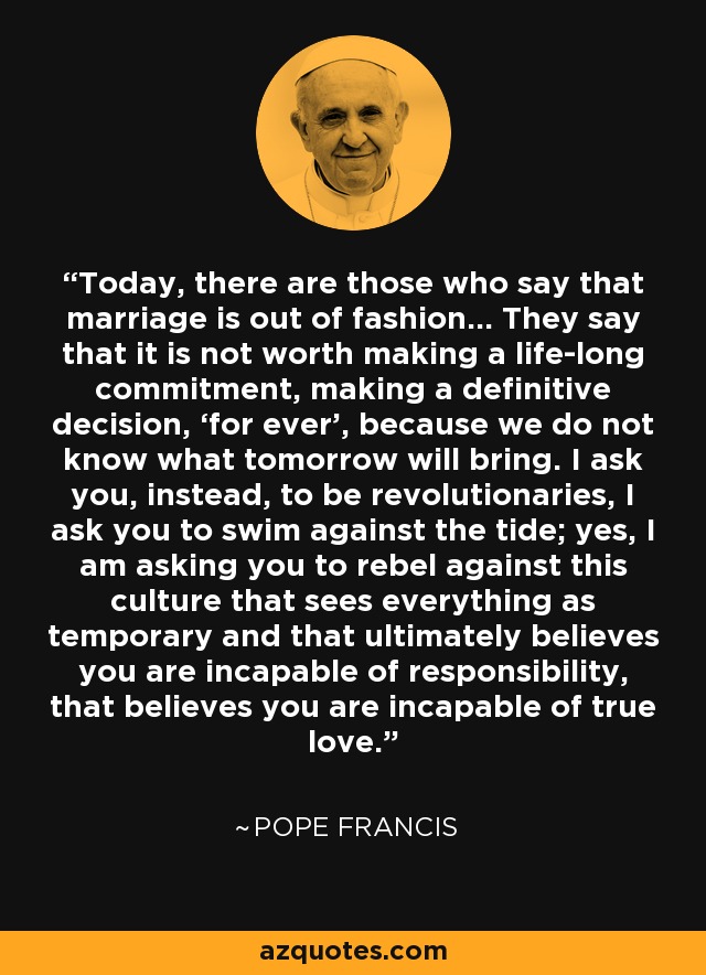 Today, there are those who say that marriage is out of fashion... They say that it is not worth making a life-long commitment, making a definitive decision, ‘for ever’, because we do not know what tomorrow will bring. I ask you, instead, to be revolutionaries, I ask you to swim against the tide; yes, I am asking you to rebel against this culture that sees everything as temporary and that ultimately believes you are incapable of responsibility, that believes you are incapable of true love. - Pope Francis