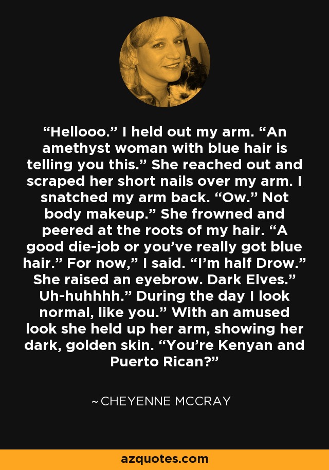 Hellooo.” I held out my arm. “An amethyst woman with blue hair is telling you this.” She reached out and scraped her short nails over my arm. I snatched my arm back. “Ow.” Not body makeup.” She frowned and peered at the roots of my hair. “A good die-job or you’ve really got blue hair.” For now,” I said. “I’m half Drow.” She raised an eyebrow. Dark Elves.” Uh-huhhhh.” During the day I look normal, like you.” With an amused look she held up her arm, showing her dark, golden skin. “You’re Kenyan and Puerto Rican? - Cheyenne McCray