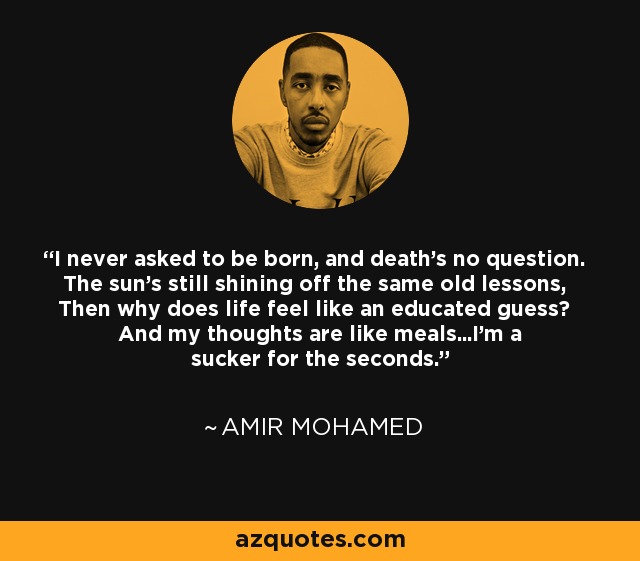 I never asked to be born, and death's no question. The sun's still shining off the same old lessons, Then why does life feel like an educated guess? And my thoughts are like meals...I'm a sucker for the seconds. - Amir Mohamed