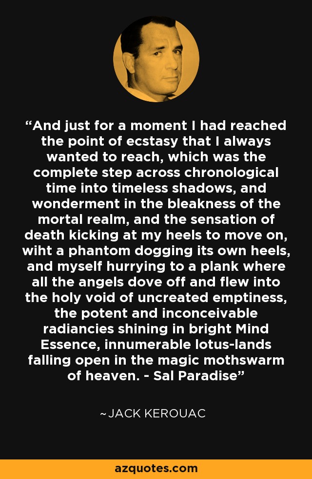 And just for a moment I had reached the point of ecstasy that I always wanted to reach, which was the complete step across chronological time into timeless shadows, and wonderment in the bleakness of the mortal realm, and the sensation of death kicking at my heels to move on, wiht a phantom dogging its own heels, and myself hurrying to a plank where all the angels dove off and flew into the holy void of uncreated emptiness, the potent and inconceivable radiancies shining in bright Mind Essence, innumerable lotus-lands falling open in the magic mothswarm of heaven. - Sal Paradise - Jack Kerouac