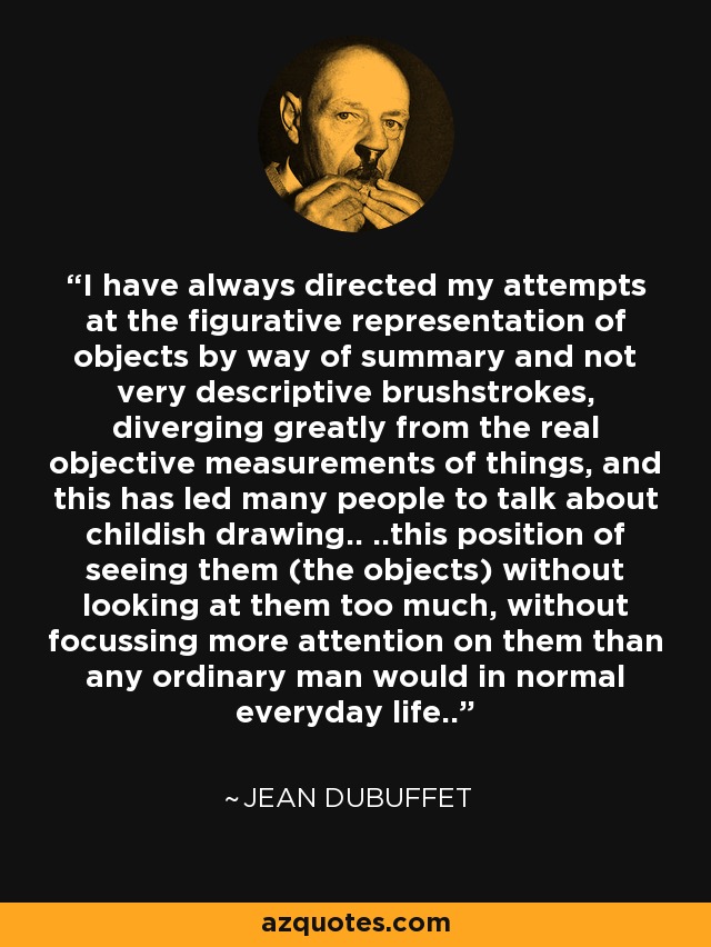 I have always directed my attempts at the figurative representation of objects by way of summary and not very descriptive brushstrokes, diverging greatly from the real objective measurements of things, and this has led many people to talk about childish drawing.. ..this position of seeing them (the objects) without looking at them too much, without focussing more attention on them than any ordinary man would in normal everyday life.. - Jean Dubuffet