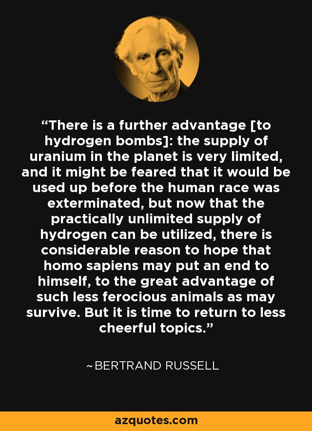 There is a further advantage [to hydrogen bombs]: the supply of uranium in the planet is very limited, and it might be feared that it would be used up before the human race was exterminated, but now that the practically unlimited supply of hydrogen can be utilized, there is considerable reason to hope that homo sapiens may put an end to himself, to the great advantage of such less ferocious animals as may survive. But it is time to return to less cheerful topics. - Bertrand Russell