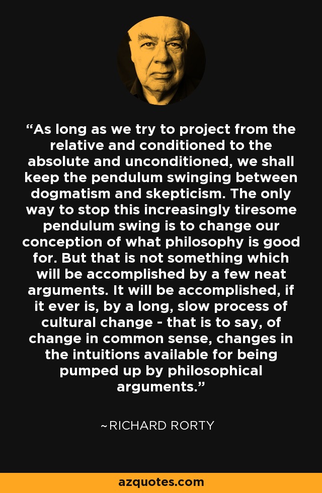 As long as we try to project from the relative and conditioned to the absolute and unconditioned, we shall keep the pendulum swinging between dogmatism and skepticism. The only way to stop this increasingly tiresome pendulum swing is to change our conception of what philosophy is good for. But that is not something which will be accomplished by a few neat arguments. It will be accomplished, if it ever is, by a long, slow process of cultural change - that is to say, of change in common sense, changes in the intuitions available for being pumped up by philosophical arguments. - Richard Rorty