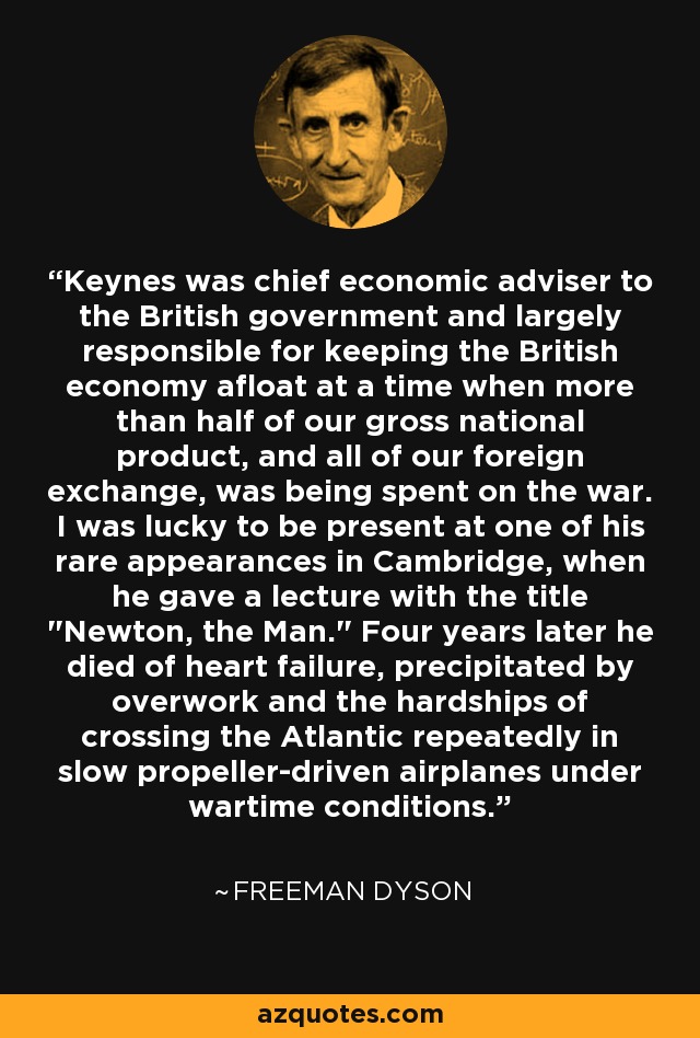 Keynes was chief economic adviser to the British government and largely responsible for keeping the British economy afloat at a time when more than half of our gross national product, and all of our foreign exchange, was being spent on the war. I was lucky to be present at one of his rare appearances in Cambridge, when he gave a lecture with the title 