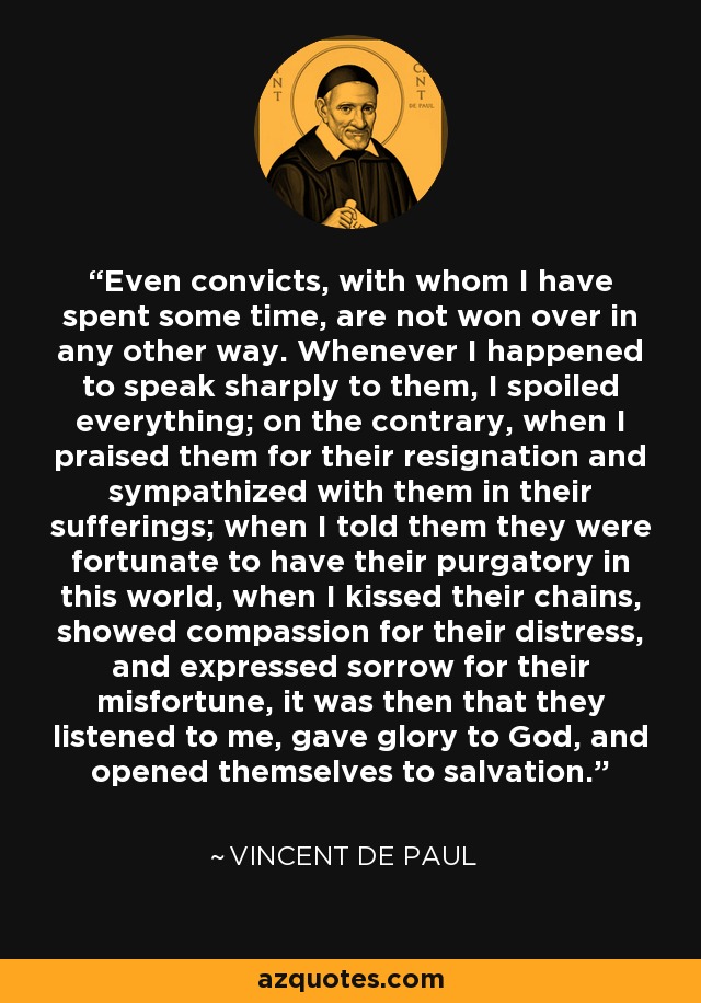 Even convicts, with whom I have spent some time, are not won over in any other way. Whenever I happened to speak sharply to them, I spoiled everything; on the contrary, when I praised them for their resignation and sympathized with them in their sufferings; when I told them they were fortunate to have their purgatory in this world, when I kissed their chains, showed compassion for their distress, and expressed sorrow for their misfortune, it was then that they listened to me, gave glory to God, and opened themselves to salvation. - Vincent de Paul