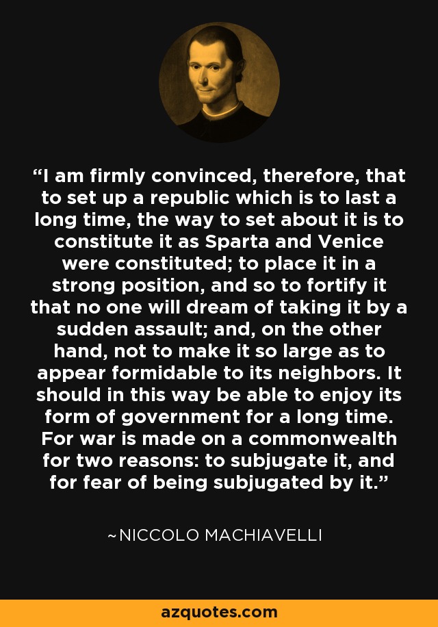 I am firmly convinced, therefore, that to set up a republic which is to last a long time, the way to set about it is to constitute it as Sparta and Venice were constituted; to place it in a strong position, and so to fortify it that no one will dream of taking it by a sudden assault; and, on the other hand, not to make it so large as to appear formidable to its neighbors. It should in this way be able to enjoy its form of government for a long time. For war is made on a commonwealth for two reasons: to subjugate it, and for fear of being subjugated by it. - Niccolo Machiavelli