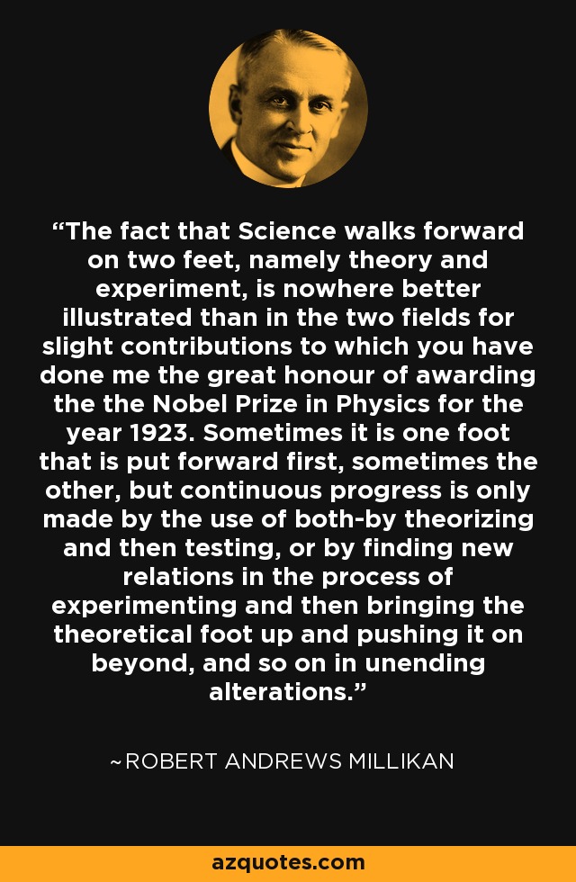 The fact that Science walks forward on two feet, namely theory and experiment, is nowhere better illustrated than in the two fields for slight contributions to which you have done me the great honour of awarding the the Nobel Prize in Physics for the year 1923. Sometimes it is one foot that is put forward first, sometimes the other, but continuous progress is only made by the use of both-by theorizing and then testing, or by finding new relations in the process of experimenting and then bringing the theoretical foot up and pushing it on beyond, and so on in unending alterations. - Robert Andrews Millikan